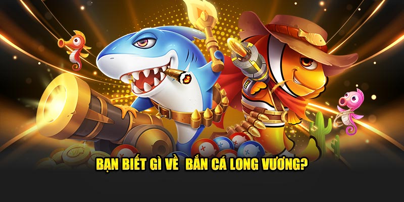 Bạn có hiểu rõ về game bắn cá Long Vương không?